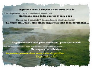    Engraçado como é simples deixar Deus de lado  E depois perceber porque o mundo está indo tão mal.  Engraçado como todos querem ir para o céu  Ou será que é assustador?  Engraçado como alguém pode dizer:     "Eu creio em Deus". Mas ainda seguir sua vida mediocremente...     Engraçado como você pode mandar mil piadas por e-mail  E elas se espalham como fogo, mas quando você começa a enviar  Mensagens de reflexões As pessoas pensam duas vezes antes de partilhar  Engraçado, não?  