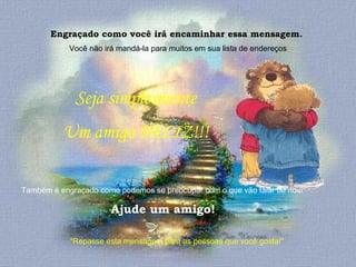 Engraçado como você irá encaminhar essa mensagem.  Você não irá mandá-la para muitos em sua lista de endereços "Repasse esta mensagem para as pessoas que você gosta!"  Seja simplesmente  Um amigo FELIZ!!!  Também é engraçado como podemos se preocupar com o que vão falar de nós!  Ajude um amigo! 