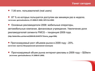 7 , 06  млн. пользователей ( real users ) 87 % из котор ых пользуются доступом как минимум раз в неделю. ( источник :  gemiusAudience , 01.2008-01.2009; GFK Oct.2008 ) Прогнозируем ы й рост об ъемов рынка в 2009 году - 20% . ( источник :  прогноз  Всеукраинской рекламной коалиции) Основные рекламодатели 2008: мобильные операторы, автомобильные компании, финансовые учреждения. Увеличение доли рекламодателей сегмента  FMCG –  тенденция  2009  года.  (http://telekritika.ua/internet/2008-09-24/40791?theme_page=50&) Прогноз ируем ый об ъем рынка интернет-рекламы в 2009 году –  $ 20млн (источник :  gemiusAudience , 01.2008-01.2009 ) Уанет сегодня 