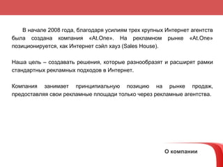 В  начале  2008  года,  благодаря усилиям трех крупных Интернет агентств   была создана компания   « At.One » .  На рекламном рынке « At.One »   позиционируется, как Интернет сэйл хауз   (Sales House).   Наша цель – создавать решения, которые разнообразят и расширят рамки стандартных рекламных подходов в Интернет.  Компания занимает принципиальную позицию на рынке продаж, предоставляя свои рекламные площади только через рекламные агентства.  О компании 
