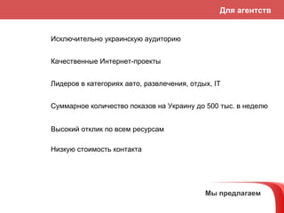 Мы предлагаем Исключительно украинскую аудиторию Качественные Интернет-проекты Лидеров в категориях авто, развлечения,   отдых,  IT Высокий отклик по всем ресурсам Суммарное количество показов на Украину до 500 тыс. в неделю Низкую стоимость контакта Для агентств 