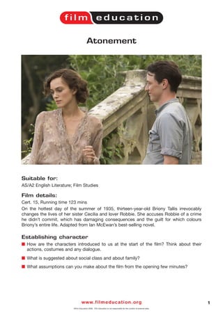 Atonement




Suitable for:
AS/A2 English Literature; Film Studies

Film details:
Cert. 15, Running time 123 mins
On the hottest day of the summer of 1935, thirteen-year-old Briony Tallis irrevocably
changes the lives of her sister Cecilia and lover Robbie. She accuses Robbie of a crime
he didn’t commit, which has damaging consequences and the guilt for which colours
Briony’s entire life. Adapted from Ian McEwan’s best-selling novel.

Establishing character
I How are the characters introduced to us at the start of the film? Think about their
  actions, costumes and any dialogue.
I What is suggested about social class and about family?
I What assumptions can you make about the film from the opening few minutes?




                                  w w w. f i l m e d u c a t i o n . o r g                                            1
                         ©Film Education 2008. Film Education is not responsible for the content of external sites.
 
