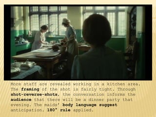 More staff are revealed working in a kitchen area.
The framing of the shot is fairly tight. Through
shot-reverse-shots, the conversation informs the
audience that there will be a dinner party that
evening. The maids’ body language suggest
anticipation. 180° rule applied.
 