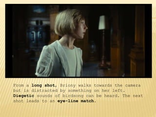 From a long shot, Briony walks towards the camera
but is distracted by something on her left.
Diegetic sounds of birdsong can be heard. The next
shot leads to an eye-line match.
 