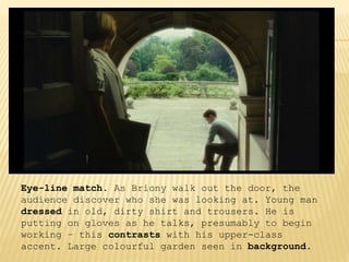 Eye-line match. As Briony walk out the door, the
audience discover who she was looking at. Young man
dressed in old, dirty shirt and trousers. He is
putting on gloves as he talks, presumably to begin
working – this contrasts with his upper-class
accent. Large colourful garden seen in background.
 