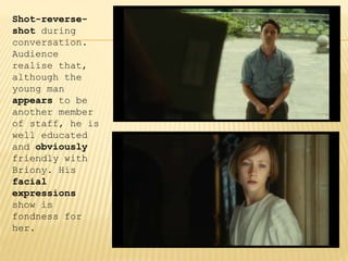 Shot-reverse-
shot during
conversation.
Audience
realise that,
although the
young man
appears to be
another member
of staff, he is
well educated
and obviously
friendly with
Briony. His
facial
expressions
show is
fondness for
her.
 