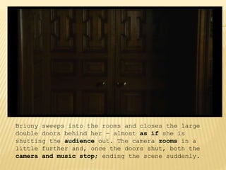 Briony sweeps into the rooms and closes the large
double doors behind her – almost as if she is
shutting the audience out. The camera zooms in a
little further and, once the doors shut, both the
camera and music stop; ending the scene suddenly.
 