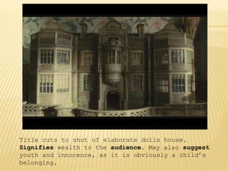 Title cuts to shot of elaborate dolls house.
Signifies wealth to the audience. May also suggest
youth and innocence, as it is obviously a child’s
belonging.
 