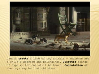 Camera tracks a line of toy animals – audience see
a child’s bedroom and belongings. Diegetic sounds
of type-writer can still be heard. Connotation of
the toys may be lost childhood.
 