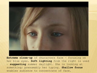 Extreme close-up of characters face – focusing on
her blue eyes. Soft lighting from the right is used
– suggesting summer daylight. She is looking at
something; presumably her typing. Shallow focus
enables audience to concentrate of face.
 
