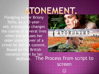 Atonement.	 Fledgling writer BrionyTallis, as a 13-year-old, irrevocably changes the course of several lives when she accuses her older sister's lover of a crime he did not commit. Based on the British romance novel by Ian McEwan.  The Process from script to screen  