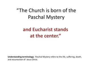 “The Church is born of the
Paschal Mystery
and Eucharist stands
at the center.”
Understanding terminology: Paschal Mystery refers to the life, suffering, death,
and resurrection of Jesus Christ.
 