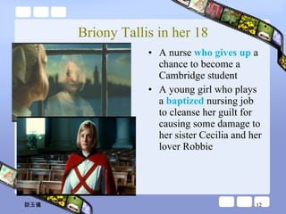 Briony Tallis in her 18 A nurse  who gives up  a chance to become a Cambridge student A young girl who plays a  baptized  nursing job to cleanse her guilt for causing some damage to her sister Cecilia and her lover Robbie 談玉儀 