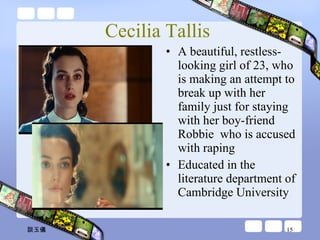 Cecilia Tallis  A beautiful, restless-looking girl of 23, who is making an attempt to break up with her family just for staying with her boy-friend Robbie  who is accused with raping Educated in the literature department of Cambridge University 談玉儀 