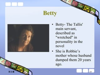 Betty Betty- The Tallis' main servant, described as "wretched" in personality in the novel  She is Robbie’s mother whose husband dumped them 20 years ago. 談玉儀 