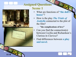 Assigned Questions  Scene 1  What are functions of  “the doll’s house ”? How is the play  The Trials of Arabella   connected to the plot of the film?   "the complications of love" Can you find the connection(s) between Cecilia and Richardson’s Clarissa in  Clarissa ? Find differences between  a play and novel . 談玉儀 