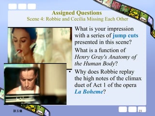 Assigned Questions  Scene 4: Robbie and Cecilia Missing Each Other What is your impression with a series of  jump cuts  presented in this scene? What is a function of  Henry Gray's Anatomy of the Human Body ?   Why does Robbie replay the high notes of the climax duet of Act 1 of the opera  La Boheme ? 談玉儀 