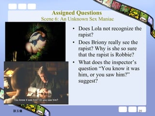 Assigned Questions  Scene 6: An Unknown Sex Maniac Does Lola not recognize the rapist? Does Briony really see the rapist? Why is she so sure that the rapist is Robbie? What does the inspector’s question “You know it was him, or you saw him?” suggest? 談玉儀 
