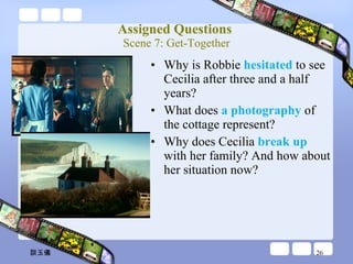 Assigned Questions  Scene 7: Get-Together Why is Robbie  hesitated  to see Cecilia after three and a half years? What does  a photography  of the cottage represent? Why does Cecilia  break up  with her family? And how about her situation now?  談玉儀 