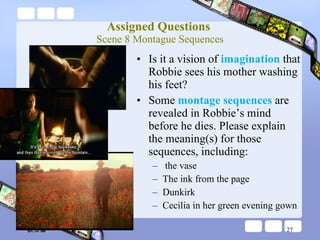 Assigned Questions  Scene 8 Montague Sequences Is it a vision of  imagination  that Robbie sees his mother washing his feet? Some  montage sequences  are revealed in Robbie’s mind before he dies. Please explain the meaning(s) for those sequences, including: the vase The ink from the page Dunkirk Cecilia in her green evening gown 談玉儀 