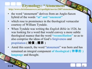 Etymology: “Atonement” 1 http://www.christiananswers.net/spotlight/movies/2007/atonement2007.html the word “atonement” derives from an Anglo-Saxon hybrid of the words  “at” and “onement”  which rose to prominence in the theological vernacular courtesy of William Tyndale.  When Tyndale was writing the  English Bible  in 1526, he was looking for a word that would convey a more subtle theological nuance that the word  “reconciliation”  so as to also comprise the ideas of God’s  forgiveness  and  propitiation  ( 補償 ; 贖罪 ) Amid this search, the word “ atonement ” was born and has remained an integral component  of theological ( 神學的 ) language  and thought.  談玉儀 