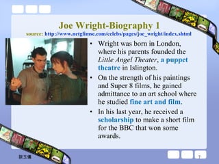 Joe Wright-Biography 1 source:  http:// www.netglimse.com/celebs/pages/joe_wright/index.shtml   Wright was born in London, where his parents founded the  Little Angel Theater ,  a puppet theatre  in Islington.  On the strength of his paintings and Super 8 films, he gained admittance to an art school where he studied  fine art and film .  In his last year, he received a  scholarship  to make a short film for the BBC that won some awards.  談玉儀 
