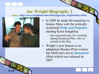 Joe Wright-Biography 2 source:  http:// www.netglimse.com/celebs/pages/joe_wright/index.shtml   In 2005 he made the transition to feature films with the critically acclaimed  Pride and Prejudice  starring Keira Knightley.  On a personal note, he's currently dating Rosamund Pike, who co-starred in this film. Wright’s next feature is an adaptation Booker Prize winner Ian McEwan's novel  Atonement   (film) which was released in 2007.  談玉儀 
