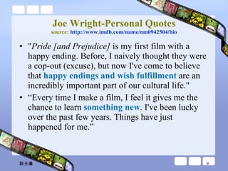 Joe Wright-Personal Quotes source:  http://www.imdb.com/name/nm0942504/bio " Pride [and Prejudice]  is my first film with a happy ending. Before, I naively thought they were a cop-out (excuse), but now I've come to believe that  happy endings and wish fulfillment  are an incredibly important part of our cultural life." “ Every time I make a film, I feel it gives me the chance to learn  something new . I've been lucky over the past few years. Things have just happened for me.” 談玉儀 