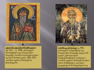 ექვთიმე (ეფთჳმე) მთაწმიდელი
(დ. 955 ― გ. 1028), ქართველი
მთარგმნელი და სასულიერო
მოღვაწე, ათონის სალიტერატურო
სკოლის მამამთავარი, 1005-1019
ათონის ივერთა მონასტრის
წინამძღვარი.

თორნიკე ერისთავი (გ. 985),
ქართველი სახელმწიფო და
სასულიერო მოღვაწე, დავით III
დიდი კურაპალატის
სახელგანთქმული სარდალი,
ათონის ივერთა მონასტრის ერთერთი მაშენებელი, ტაოელი
დიდებულის ჩორდვანელის ძე.

 