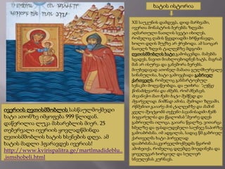 ხატის ისტორია
XII საუკუნის დამდეგს, დიდ მარხვაში,
ივერთა მონასტრის ბერებმა ზღვაში
აღმართული ნათლის სვეტი იხილეს,
რომელიც ღამის წყვდიადში ბრწყინავდა,
ხოლო დღის შუქზე არ ქრებოდა. ამ საოცარ
ნათელს ზღვის ტალღებზე მდგომი
ღვთისმშობლის ხატი გამოსცემდა. მამებმა
სცადეს, ნავით მიახლოებოდნენ ხატს, მაგრამ
მან არ ისურვა და განეშორა ბერებს.
მიუხედავად ათონელ მამათა გულმხურვალე
სინანულისა, ხატი გამოეცხადა გაბრიელ
ქართველს, რომელიც განმარტოებულ
სენაკში მოღვაწეობდა, და უთხრა: "აუწყე

ივერიის ღვთისმშობლის სასწაულმოქმედი
ხატი ათონზე იმყოფება 999 წლიდან.
დაწერილია ლუკა მახარებლის მიერ. 25
თებერვალი ივერიის ყოვლადწმინდა
ღვთისმშობლის ხატის ხსენების დღეა. ამ
ხატის მადლი ჰფარავდეს ივერიას!
http://www.kvirispalitra.ge/martlmadideblu..
.ismshobeli.html

წინამძღვარსა და ძმებს, რომ მნებავს,
მივანიჭო მათ ჩემი ხატი შემწედ და
მფარველად. ნიშნად ამისა, შემოდი ზღვაში,
რწმენით გაიარე მის ტალღებზე და მაშინ
ყველა შეიტყობს თქვენი სავანისადმი ჩემს
სიყვარულსა და წყალობას".მეორე დღეს
გაბრიელმა ილოცა, გაიარა წყალზე, ვითარცა
ხმელზე და ფასდაუდებელი საუნჯე ნაპირზე
გამოაბრძანა. იმ ადგილას, სადაც წმ.გაბრიელ
ქართველმა ხატი პირველად
დააბრძანა,საკვირველმოქმედმა წყარომ
ამოხეთქა, რომელიც დღემდე მოედინება და
ყოველგვარ ხორციელ და სულიერ
სნეულებას კურნავს.

 