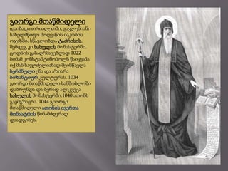 გიორგი მთაწმიდელი
დაიბადა თრიალეთში, გავლენიანი
სახელმწიფო მოღვაწის იაკობის
ოჯახში. სწავლობდა ტაძრისის,
შემდეგ კი ხახულის მონასტერში.
ცოდნის გასაღრმავებლად 1022
ბიძამ კონსტანტინოპოლს წაიყვანა.
იქ მან საფუძვლიანად შეისწავლა
ბერძნული ენა და აზიარა
ბიზანტიურ კულტურას. 1034
გიორგი მთაწმიდელი სამშობლოში
დაბრუნდა და ბერად აღიკვეცა
ხახულის მონასტერში.1040 ათონს
გაემგზავრა. 1044 გიორგი
მთაწმიდელი ათონის ივერთა
მონასტრის წინამძღვრად
დაადგინეს.

 