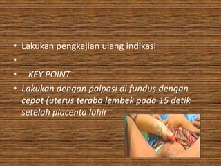 • Lakukan pengkajian ulang indikasi
•
• KEY POINT
• Lakukan dengan palpasi di fundus dengan
  cepat (uterus teraba lembek pada 15 detik
  setelah placenta lahir
 