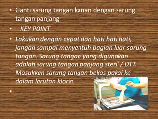 • Ganti sarung tangan kanan dengan sarung
  tangan panjang
• KEY POINT
• Lakukan dengan cepat dan hati hati hati,
  jangan sampai menyentuh bagian luar sarung
  tangan. Sarung tangan yang digunakan
  adalah sarung tangan panjang steril / DTT.
  Masukkan sarung tangan bekas pakai ke
  dalam larutan klorin
•
 
