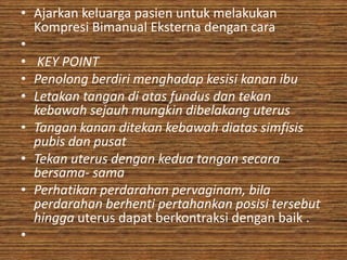 • Ajarkan keluarga pasien untuk melakukan
  Kompresi Bimanual Eksterna dengan cara
•
• KEY POINT
• Penolong berdiri menghadap kesisi kanan ibu
• Letakan tangan di atas fundus dan tekan
  kebawah sejauh mungkin dibelakang uterus
• Tangan kanan ditekan kebawah diatas simfisis
  pubis dan pusat
• Tekan uterus dengan kedua tangan secara
  bersama- sama
• Perhatikan perdarahan pervaginam, bila
  perdarahan berhenti pertahankan posisi tersebut
  hingga uterus dapat berkontraksi dengan baik .
•
 