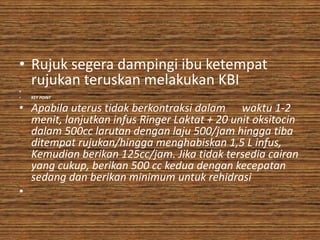 • Rujuk segera dampingi ibu ketempat
  rujukan teruskan melakukan KBI
•
•   KEY POINT

• Apabila uterus tidak berkontraksi dalam waktu 1-2
  menit, lanjutkan infus Ringer Laktat + 20 unit oksitocin
  dalam 500cc larutan dengan laju 500/jam hingga tiba
  ditempat rujukan/hingga menghabiskan 1,5 L infus,
  Kemudian berikan 125cc/jam. Jika tidak tersedia cairan
  yang cukup, berikan 500 cc kedua dengan kecepatan
  sedang dan berikan minimum untuk rehidrasi
•
 