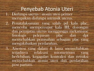 Penyebab Atonia Uteri
1. Disfungsi uterus : atonia uteri primer
   merupakan disfungsi intrinsik uterus.
2. Penatalaksanaan yang salah pd kala plac,
   mencoba mempercepat kala III, dorongan
   dan pemijatan uterus mengganggu mekanisme
   fisiologis   pelepasan      plac    dan  dpt
   menyebabkan pemisahan sebagian plac yang
   mengakibatkan perdarahan.
3. Anestesi yang dalam & lama menyebabkan
   terjadinya relaksasi miometrium yang
   berlebihan, kegagalan kontraksi dan retraksi
   menyebabkan atonia uteri dan perdarahan
   post partum.
 