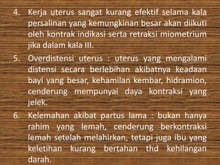 4. Kerja uterus sangat kurang efektif selama kala
   persalinan yang kemungkinan besar akan diikuti
   oleh kontrak indikasi serta retraksi miometrium
   jika dalam kala III.
5. Overdistensi uterus : uterus yang mengalami
   distensi secara berlebihan akibatnya keadaan
   bayi yang besar, kehamilan kembar, hidramion,
   cenderung mempunyai daya kontraksi yang
   jelek.
6. Kelemahan akibat partus lama : bukan hanya
   rahim yang lemah, cenderung berkontraksi
   lemah setelah melahirkan, tetapi juga ibu yang
   keletihan kurang bertahan thd kehilangan
   darah.
 