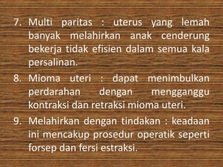 7. Multi paritas : uterus yang lemah
   banyak melahirkan anak cenderung
   bekerja tidak efisien dalam semua kala
   persalinan.
8. Mioma uteri : dapat menimbulkan
   perdarahan      dengan     mengganggu
   kontraksi dan retraksi mioma uteri.
9. Melahirkan dengan tindakan : keadaan
   ini mencakup prosedur operatik seperti
   forsep dan fersi estraksi.
 