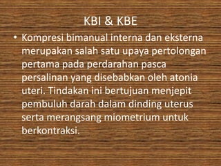 KBI & KBE
• Kompresi bimanual interna dan eksterna
  merupakan salah satu upaya pertolongan
  pertama pada perdarahan pasca
  persalinan yang disebabkan oleh atonia
  uteri. Tindakan ini bertujuan menjepit
  pembuluh darah dalam dinding uterus
  serta merangsang miometrium untuk
  berkontraksi.
 