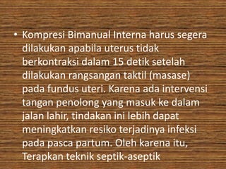 • Kompresi Bimanual Interna harus segera
  dilakukan apabila uterus tidak
  berkontraksi dalam 15 detik setelah
  dilakukan rangsangan taktil (masase)
  pada fundus uteri. Karena ada intervensi
  tangan penolong yang masuk ke dalam
  jalan lahir, tindakan ini lebih dapat
  meningkatkan resiko terjadinya infeksi
  pada pasca partum. Oleh karena itu,
  Terapkan teknik septik-aseptik
 