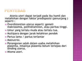 Atonia uteri dapat terjadi pada ibu hamil dan
melahirkan dengan faktor predisposisi (penunjang )
seperti :
 Overdistention uterus seperti: gemeli
  makrosomia, polihidramnion, atau paritas tinggi.
 Umur yang terlalu muda atau terlalu tua.
 Multipara dengan jarak kelahiran pendek
 Partus lama / partus terlantar
 Malnutrisi.
 Penanganan salah dalam usaha melahirkan
  plasenta, misalnya plasenta belum terlepas dari
  dinding uterus.
 Mioma uteri.
 