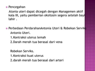    Pencegahan
    Atonia uteri dapat dicegah dengan Managemen aktif
    kala III, yaitu pemberian oksitosin segera setelah bayi
    lahir .

   Perbedaan PerdarahanAntonia Uteri & Robekan Serviks
     Antonio Uteri.
     1.Kontraksi uterus lemah
     2.Darah merah tua berasal dari vena

     Robekan Serviks.
     1.Kontraksi kuat uterus
     2.darah merah tua berasal dari arteri
 