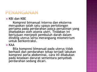  KBI dan KBE
     Kompresi bimanual interna dan eksterna
  merupakan salah satu upaya pertolongan
  pertama pada perdarahan pasca persalinan yang
  disebabkan oleh atonia uteri. Tindakan ini
  bertujuan menjepit pembuluh darah dalam
  dinding uterus serta merangsang miometrium
  untuk berkontraksi.
 KAA
     Bila kompresi bimanual pada uterus tidak
  berhasil dan perdarahan tetap terjadi lakukan
  kompresi aorta abdominal, cara ini dilakukan
  pada keadaan darurat sementara penyebab
  perdarahan sedang dicari.
 
