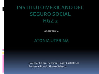 ProfesorTitular: Dr Rafael LopezCastellanos
Presenta Ricardo AlvarezVelasco
INSTITUTO MEXICANO DEL
SEGURO SOCIAL
HGZ 2
OBSTETRICIA
ATONIA UTERINA
 