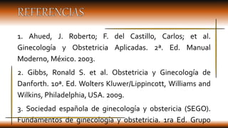 1. Ahued, J. Roberto; F. del Castillo, Carlos; et al.
Ginecología y Obstetricia Aplicadas. 2ª. Ed. Manual
Moderno, México....