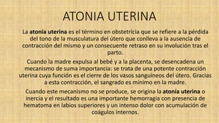 ATONIA UTERINA
La atonía uterina es el término en obstetricia que se refiere a la pérdida
del tono de la musculatura del útero que conlleva a la ausencia de
contracción del mismo y un consecuente retraso en su involución tras el
parto.
Cuando la madre expulsa al bebé y a la placenta, se desencadena un
mecanismo de suma importancia: se trata de una potente contracción
uterina cuya función es el cierre de los vasos sanguíneos del útero. Gracias
a esta contracción, el sangrado es mínimo en la madre.
Cuando este mecanismo no se produce, se origina la atonía uterina o
inercia y el resultado es una importante hemorragia con presencia de
hematoma en labios superiores y un intenso dolor con acumulación de
coágulos internos.
 
