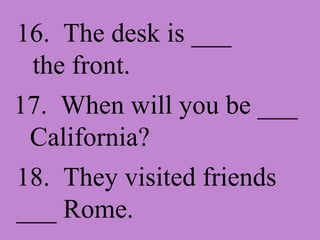 16. The desk is ___ the front. 17. When will you be ___ California? 18. They visited friends ___ Rome.
