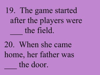 19. The game started after the players were ___ the field. 20. When she came home, her father was ___ the door.