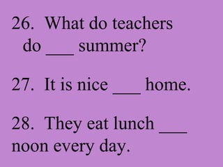 26. What do teachers do ___ summer? 27. It is nice ___ home. 28. They eat lunch ___ noon every day.