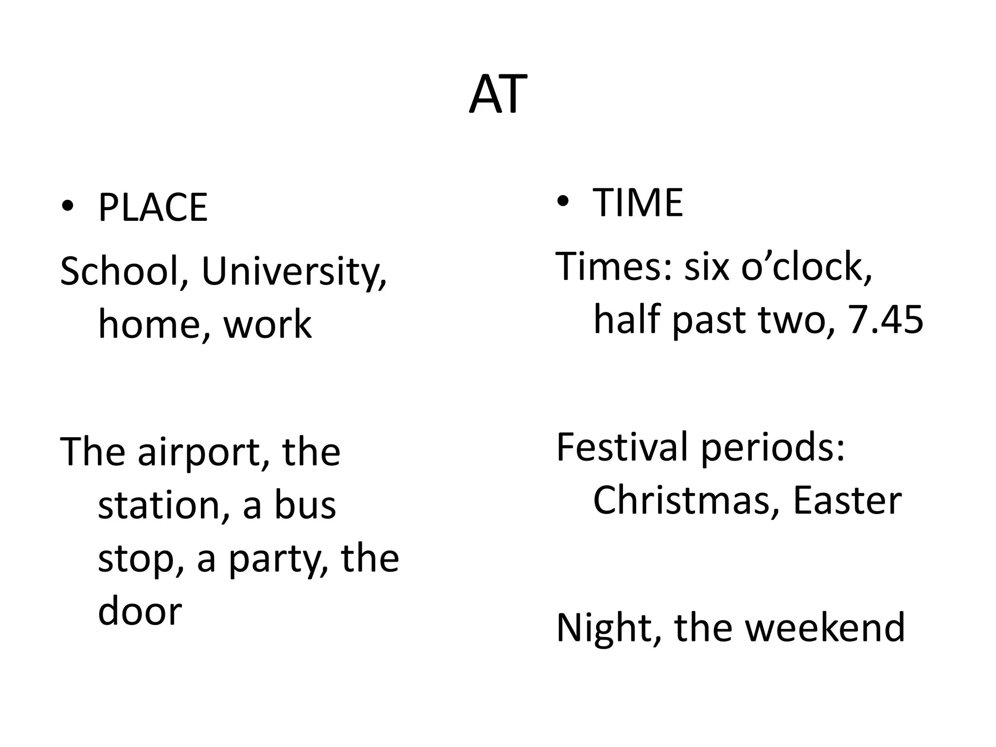 AT
• PLACE
School, University,
home, work
The airport, the
station, a bus
stop, a party, the
door
• TIME
Times: six o’clock,
half past two, 7.45
Festival periods:
Christmas, Easter
Night, the weekend